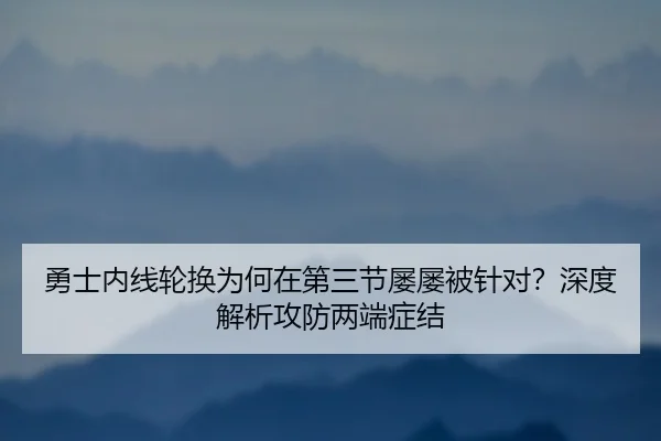 勇士内线轮换为何在第三节屡屡被针对？深度解析攻防两端症结