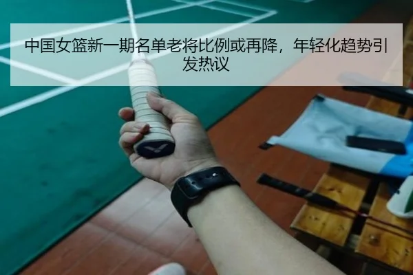 中国女篮新一期名单老将比例或再降，年轻化趋势引发热议