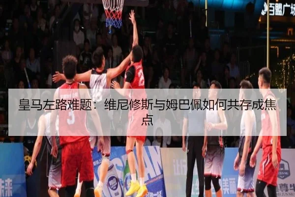 皇马左路难题：维尼修斯与姆巴佩如何共存成焦点