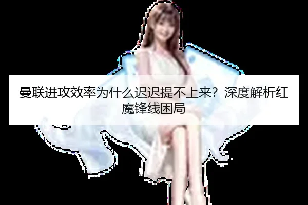 曼联进攻效率为什么迟迟提不上来？深度解析红魔锋线困局